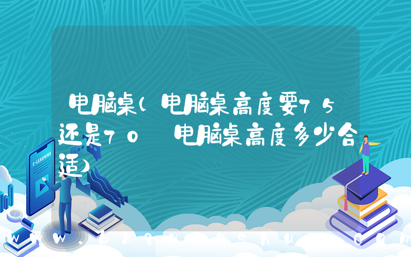 电脑桌(电脑桌高度要75还是70 电脑桌高度多少合适)